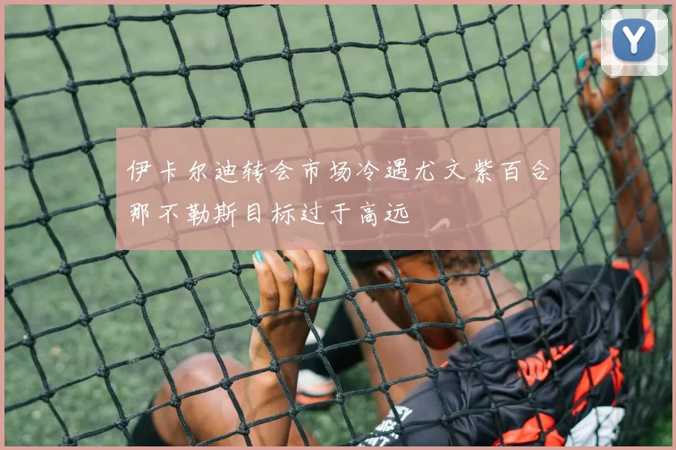 伊卡尔迪转会市场冷遇尤文紫百合那不勒斯目标过于高远