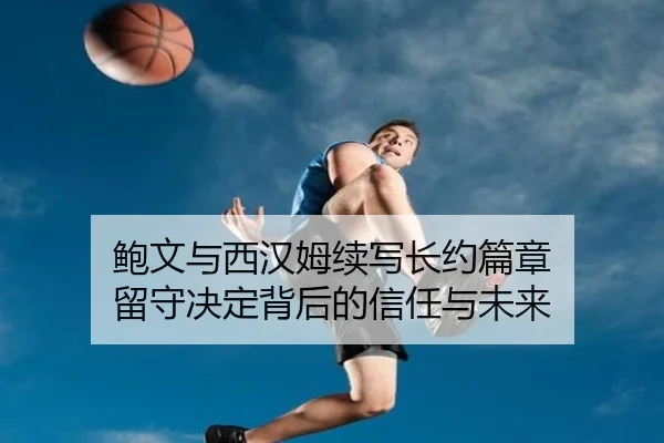 鲍文与西汉姆续写长约篇章 留守决定背后的信任与未来