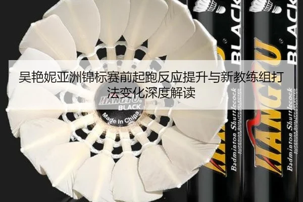 吴艳妮亚洲锦标赛前起跑反应提升与新教练组打法变化深度解读