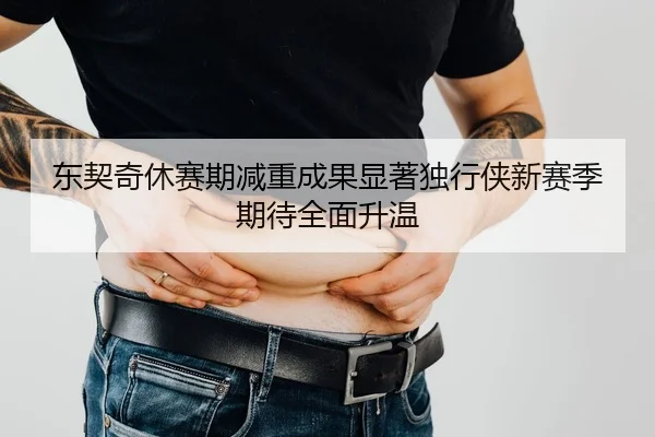 东契奇休赛期减重成果显著独行侠新赛季期待全面升温